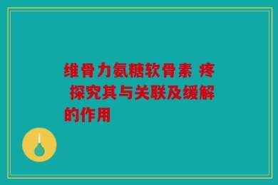 维骨力氨糖软骨素 疼 探究其与关联及缓解的作用