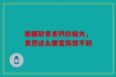 氨糖软骨素钙价格大，竟然这么便宜你想不到