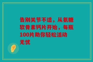 告别关节不适，从氨糖软骨素钙片开始，每瓶100片助你轻松活动无忧