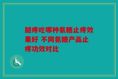 腿疼吃哪种氨糖止疼效果好 不同氨糖产品止疼功效对比