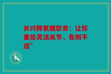 长兴牌氨糖软骨：让你重拾灵活关节，告别不适”