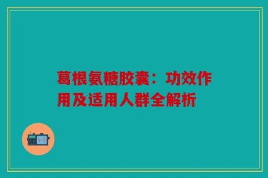 葛根氨糖胶囊：功效作用及适用人群全解析