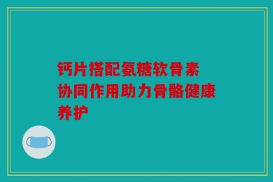 钙片搭配氨糖软骨素 协同作用助力骨骼健康养护