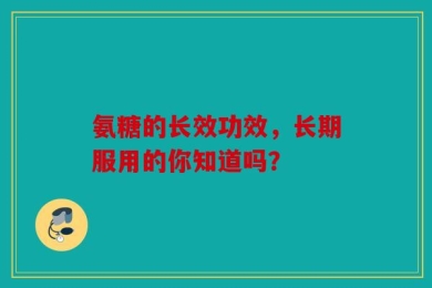 氨糖的长效功效，长期服用的你知道吗？