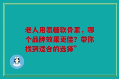 老人用氨糖软骨素，哪个品牌效果更佳？带你找到适合的选择”