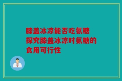 膝盖冰凉能否吃氨糖 探究膝盖冰凉时氨糖的食用可行性