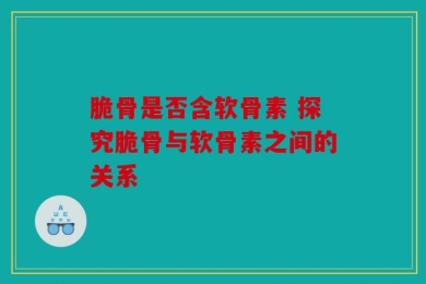 脆骨是否含软骨素 探究脆骨与软骨素之间的关系