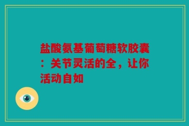 盐酸氨基葡萄糖软胶囊：关节灵活的全，让你活动自如
