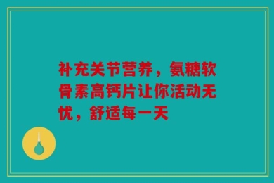 补充关节营养，氨糖软骨素高钙片让你活动无忧，舒适每一天
