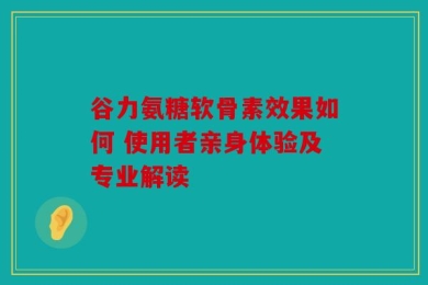 谷力氨糖软骨素效果如何 使用者亲身体验及专业解读