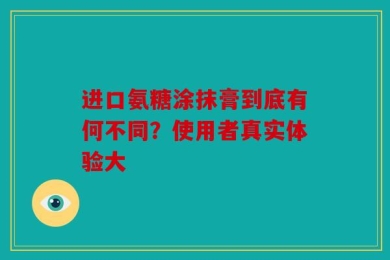 进口氨糖涂抹膏到底有何不同？使用者真实体验大
