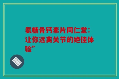 氨糖骨钙素片同仁堂：让你远离关节的绝佳体验”