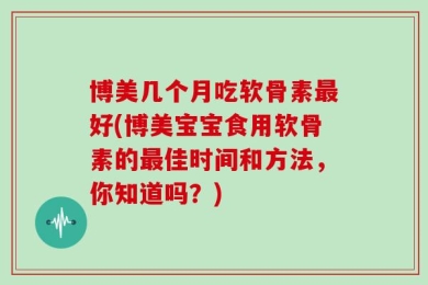 博美几个月吃软骨素最好(博美宝宝食用软骨素的最佳时间和方法，你知道吗？)