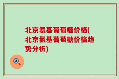 北京氨基葡萄糖价格(北京氨基葡萄糖价格趋势分析)