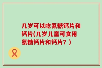 几岁可以吃氨糖钙片和钙片(几岁儿童可食用氨糖钙片和钙片？)