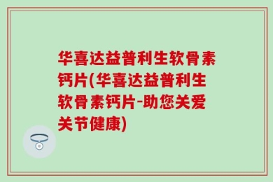 华喜达益普利生软骨素钙片(华喜达益普利生软骨素钙片-助您关爱关节健康)