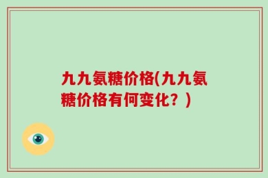 九九氨糖价格(九九氨糖价格有何变化？)