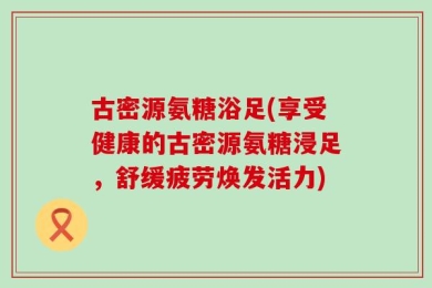 古密源氨糖浴足(享受健康的古密源氨糖浸足，舒缓疲劳焕发活力)