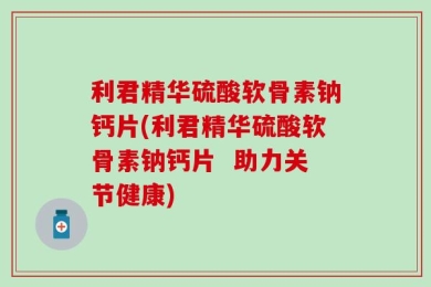 利君精华硫酸软骨素钠钙片(利君精华硫酸软骨素钠钙片  助力关节健康)