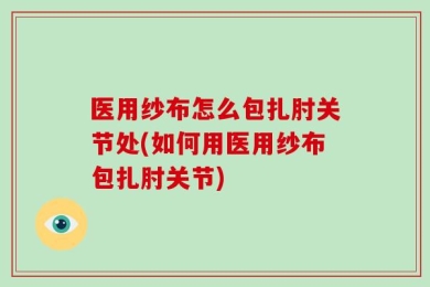 医用纱布怎么包扎肘关节处(如何用医用纱布包扎肘关节)