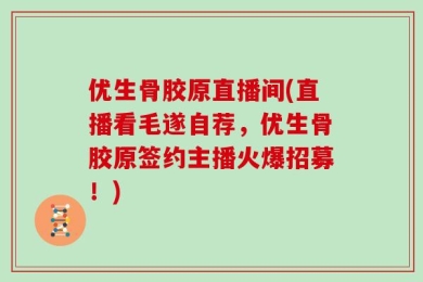 优生骨胶原直播间(直播看毛遂自荐，优生骨胶原签约主播火爆招募！)