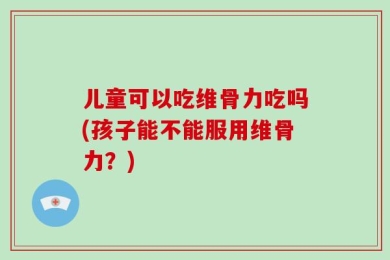 儿童可以吃维骨力吃吗(孩子能不能服用维骨力？)