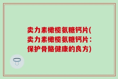 卖力素橄榄氨糖钙片(卖力素橄榄氨糖钙片：保护骨骼健康的良方)