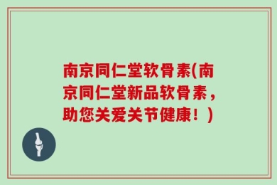 南京同仁堂软骨素(南京同仁堂新品软骨素，助您关爱关节健康！)