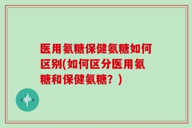 医用氨糖保健氨糖如何区别(如何区分医用氨糖和保健氨糖？)