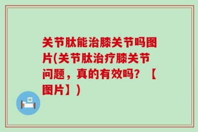 关节肽能治膝关节吗图片(关节肽治疗膝关节问题，真的有效吗？【图片】)