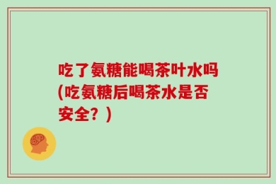吃了氨糖能喝茶叶水吗(吃氨糖后喝茶水是否安全？)