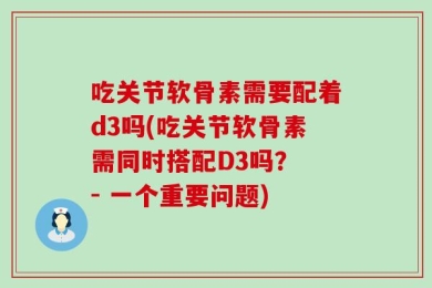 吃关节软骨素需要配着d3吗(吃关节软骨素需同时搭配D3吗？ - 一个重要问题)