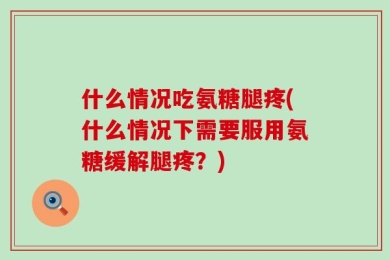 什么情况吃氨糖腿疼(什么情况下需要服用氨糖缓解腿疼？)