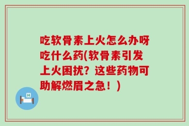 吃软骨素上火怎么办呀吃什么药(软骨素引发上火困扰？这些药物可助解燃眉之急！)