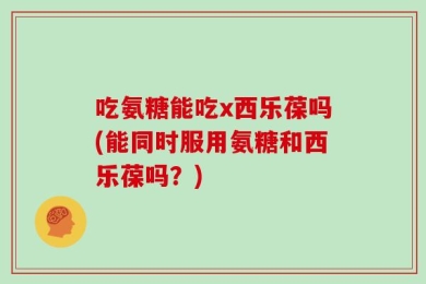 吃氨糖能吃x西乐葆吗(能同时服用氨糖和西乐葆吗？)
