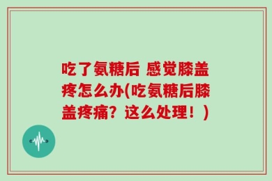 吃了氨糖后 感觉膝盖疼怎么办(吃氨糖后膝盖疼痛？这么处理！)