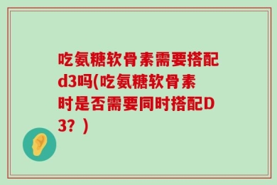 吃氨糖软骨素需要搭配d3吗(吃氨糖软骨素时是否需要同时搭配D3？)