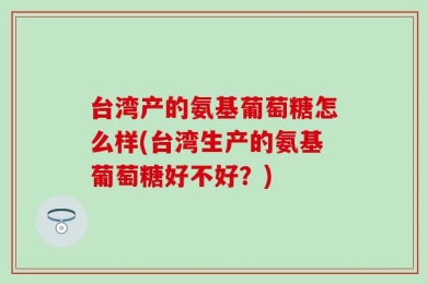 台湾产的氨基葡萄糖怎么样(台湾生产的氨基葡萄糖好不好？)