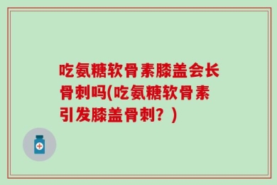 吃氨糖软骨素膝盖会长骨刺吗(吃氨糖软骨素引发膝盖骨刺？)