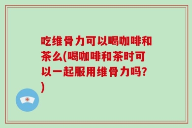 吃维骨力可以喝咖啡和茶么(喝咖啡和茶时可以一起服用维骨力吗？)