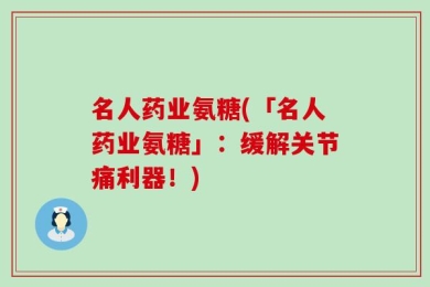 名人药业氨糖(「名人药业氨糖」：缓解关节痛利器！)