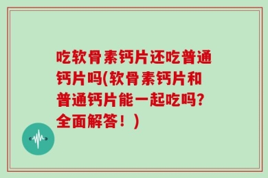吃软骨素钙片还吃普通钙片吗(软骨素钙片和普通钙片能一起吃吗？全面解答！)