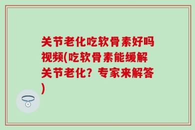 关节老化吃软骨素好吗视频(吃软骨素能缓解关节老化？专家来解答)