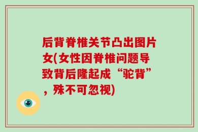 后背脊椎关节凸出图片女(女性因脊椎问题导致背后隆起成“驼背”，殊不可忽视)