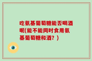 吃氨基葡萄糖能否喝酒呢(能不能同时食用氨基葡萄糖和酒？)