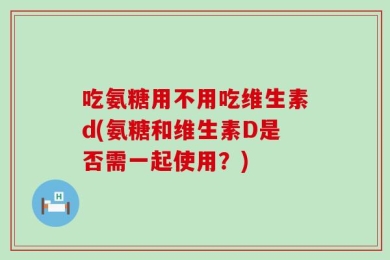 吃氨糖用不用吃维生素d(氨糖和维生素D是否需一起使用？)