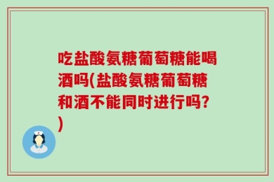 吃盐酸氨糖葡萄糖能喝酒吗(盐酸氨糖葡萄糖和酒不能同时进行吗？)