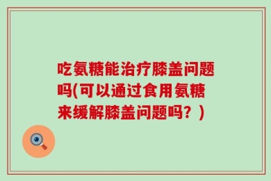 吃氨糖能治疗膝盖问题吗(可以通过食用氨糖来缓解膝盖问题吗？)
