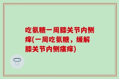 吃氨糖一周膝关节内侧痒(一周吃氨糖，缓解膝关节内侧瘙痒)