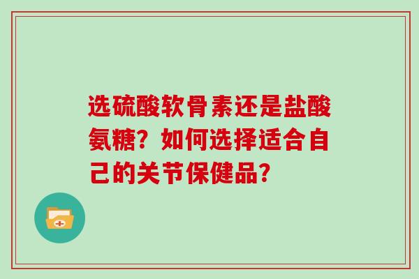 选硫酸软骨素还是盐酸氨糖？如何选择适合自己的关节保健品？
